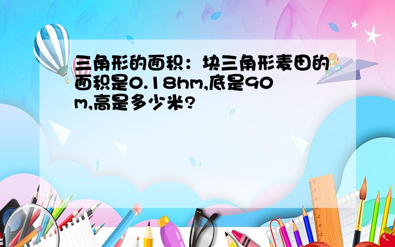 三角形的面积：块三角形麦田的面积是0.18hm,底是90m,高是多少米?