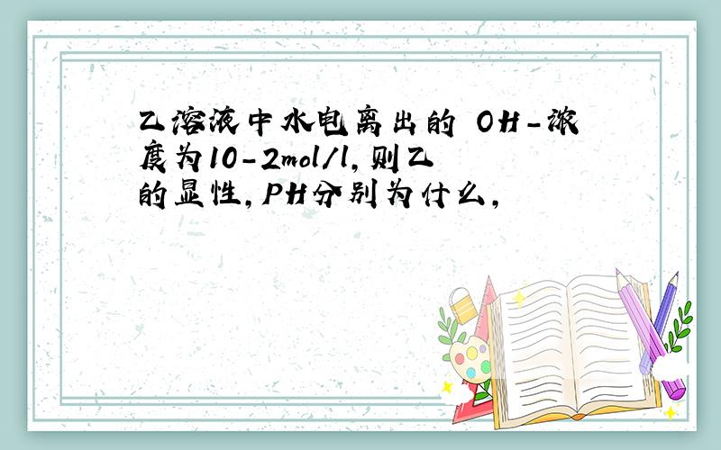 乙溶液中水电离出的 OH-浓度为10-2mol/l,则乙的显性,PH分别为什么,