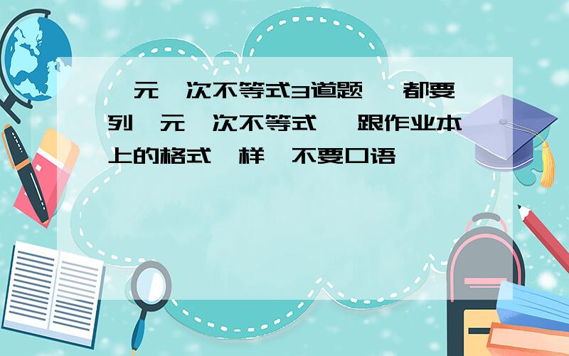 一元一次不等式3道题 【都要列一元一次不等式】 跟作业本上的格式一样,不要口语