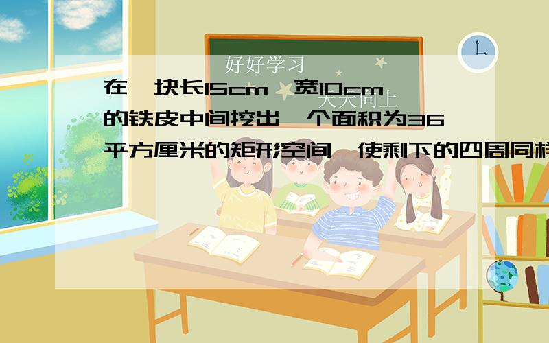 在一块长15cm,宽10cm的铁皮中间挖出一个面积为36平方厘米的矩形空间,使剩下的四周同样宽,求这个宽度