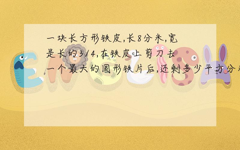 一块长方形铁皮,长8分米,宽是长的3/4,在铁皮上剪刀去一个最大的圆形铁片后,还剩多少平方分米?