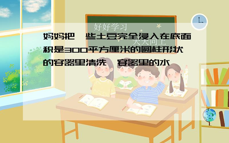 妈妈把一些土豆完全浸入在底面积是300平方厘米的圆柱形状的容器里清洗,容器里的水