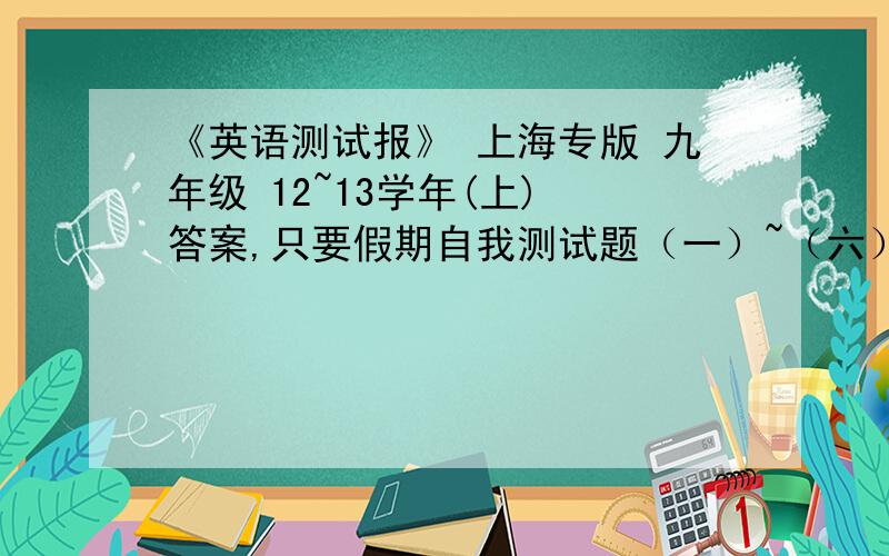 《英语测试报》 上海专版 九年级 12~13学年(上) 答案,只要假期自我测试题（一）~（六）