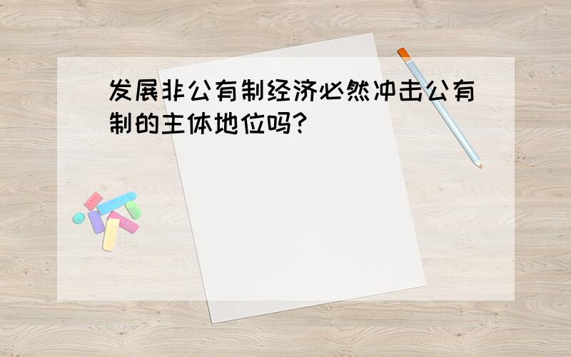 发展非公有制经济必然冲击公有制的主体地位吗?