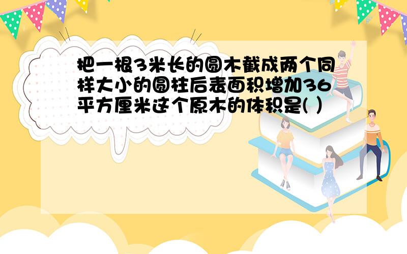 把一根3米长的圆木截成两个同样大小的圆柱后表面积增加36平方厘米这个原木的体积是( ）