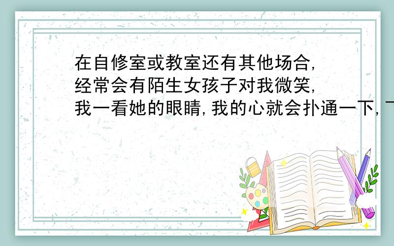 在自修室或教室还有其他场合,经常会有陌生女孩子对我微笑,我一看她的眼睛,我的心就会扑通一下,飞快地转移了眼睛,我觉得很尴