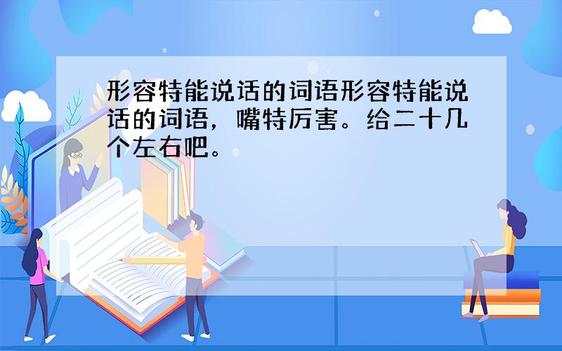 形容特能说话的词语形容特能说话的词语，嘴特厉害。给二十几个左右吧。