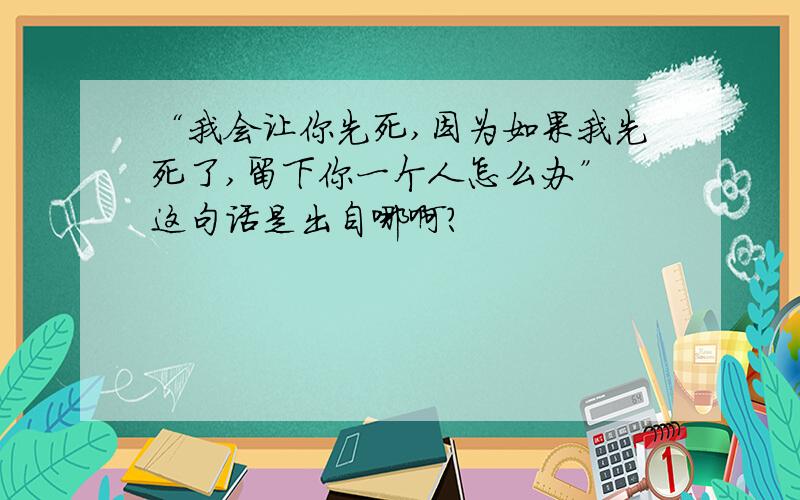 “我会让你先死,因为如果我先死了,留下你一个人怎么办” 这句话是出自哪啊?