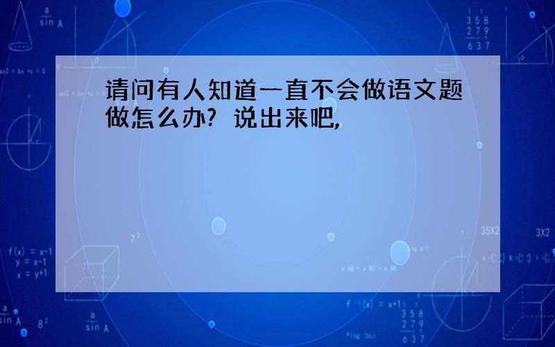 请问有人知道一直不会做语文题做怎么办?　说出来吧,