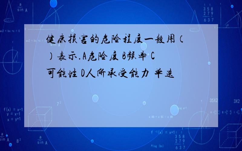 健康损害的危险程度一般用（ ）表示.A危险度 B频率 C可能性 D人所承受能力 单选