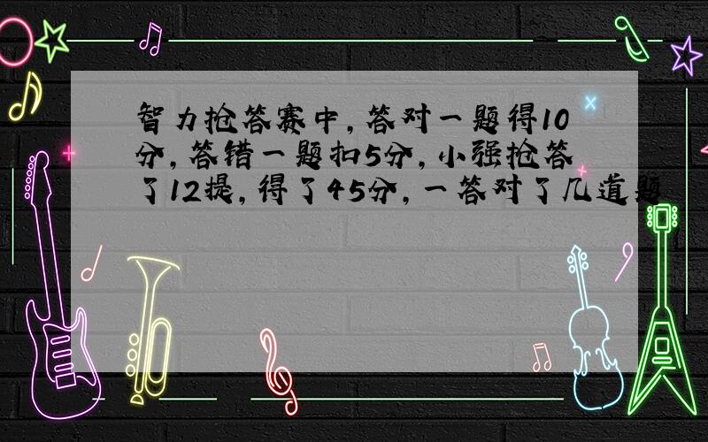 智力抢答赛中,答对一题得10分,答错一题扣5分,小强抢答了12提,得了45分,一答对了几道题