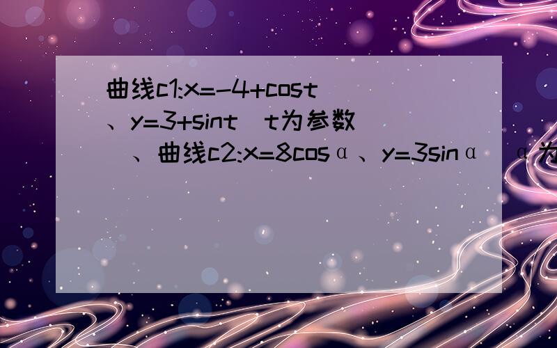 曲线c1:x=-4+cost、y=3+sint(t为参数)、曲线c2:x=8cosα、y=3sinα（α为参数）化c1、