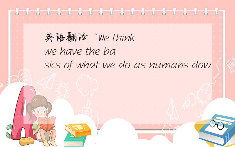 英语翻译“We think we have the basics of what we do as humans dow