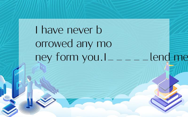 I have never borrowed any money form you.I_____lend me some