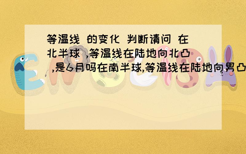 等温线 的变化 判断请问 在北半球 ,等温线在陆地向北凸 ,是6月吗在南半球,等温线在陆地向男凸 ,是12月吗 谢绝 粘