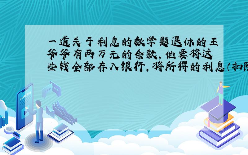 一道关于利息的数学题退休的王爷爷有两万元的余款,他要将这些钱全部存入银行,将所得的利息（扣除20%利息税后的利息）全部捐