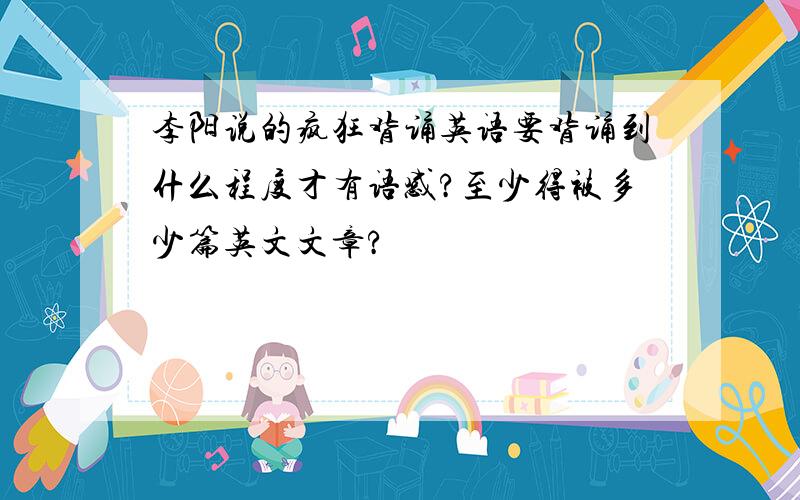 李阳说的疯狂背诵英语要背诵到什么程度才有语感?至少得被多少篇英文文章?