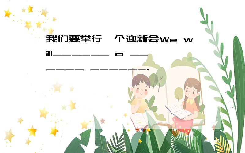 我们要举行一个迎新会We will______ a ______ ______.