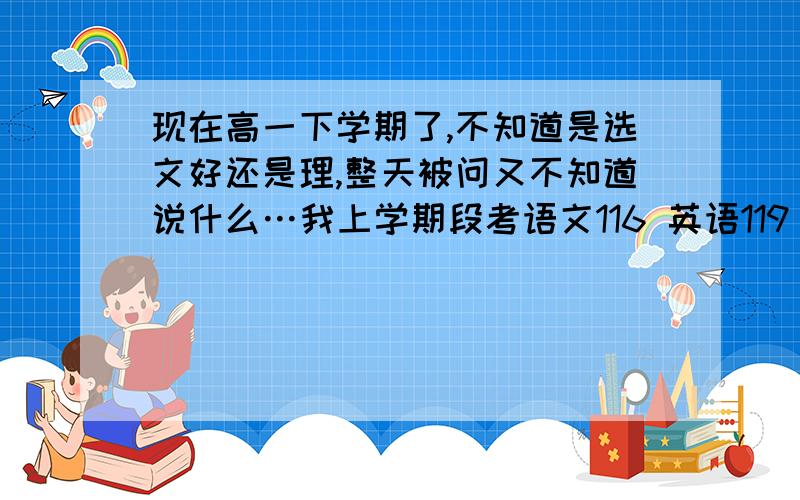 现在高一下学期了,不知道是选文好还是理,整天被问又不知道说什么…我上学期段考语文116 英语119 化学79…期考语10