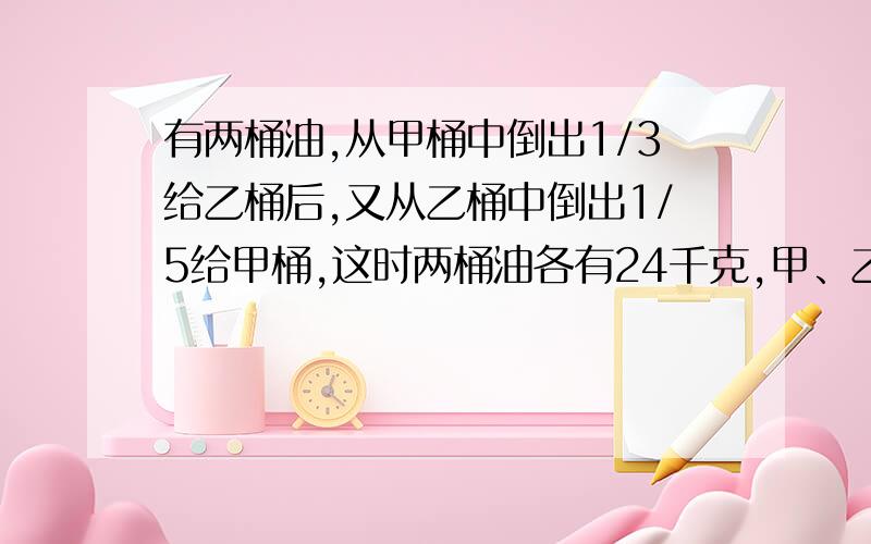 有两桶油,从甲桶中倒出1/3给乙桶后,又从乙桶中倒出1/5给甲桶,这时两桶油各有24千克,甲、乙两桶油原来