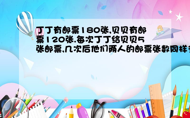 丁丁有邮票180张,贝贝有邮票120张.每次丁丁给贝贝5张邮票,几次后他们两人的邮票张数同样多?