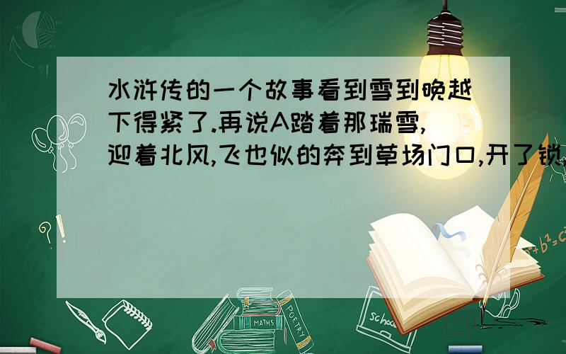 水浒传的一个故事看到雪到晚越下得紧了.再说A踏着那瑞雪,迎着北风,飞也似的奔到草场门口,开了锁,入内看时,只叫得苦.（这
