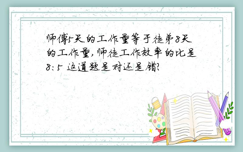 师傅5天的工作量等于徒弟8天的工作量,师徒工作效率的比是8：5 这道题是对还是错?