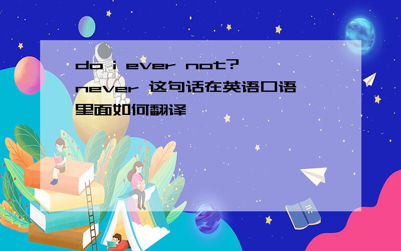 do i ever not?never 这句话在英语口语里面如何翻译