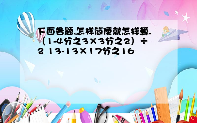 下面各题,怎样简便就怎样算.（1-4分之3×3分之2）÷2 13-13×17分之16