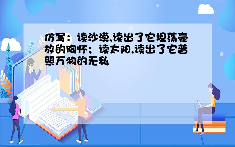 仿写：读沙漠,读出了它坦荡豪放的胸怀；读太阳,读出了它普照万物的无私