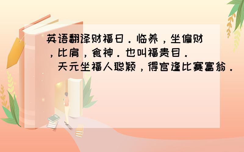 英语翻译财福日。临养，坐偏财，比肩，食神。也叫福贵目。　　天元坐福人聪颖，得官逢比赛富翁。　　丝绸路上愁石榴，春色秋花雨