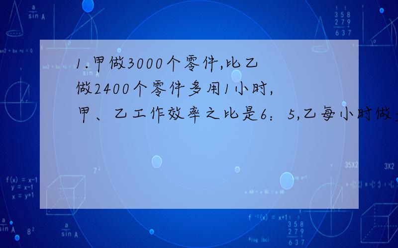 1.甲做3000个零件,比乙做2400个零件多用1小时,甲、乙工作效率之比是6：5,乙每小时做多少个零件?