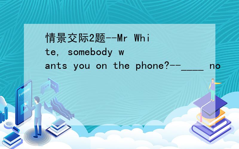 情景交际2题--Mr White, somebody wants you on the phone?--____ no