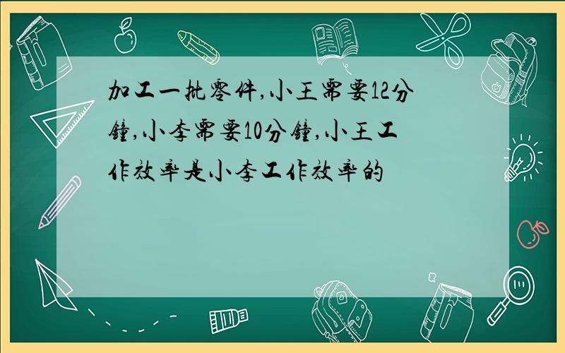 加工一批零件,小王需要12分钟,小李需要10分钟,小王工作效率是小李工作效率的