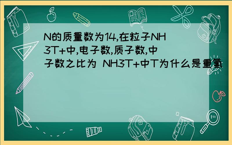 N的质量数为14,在粒子NH3T+中,电子数,质子数,中子数之比为 NH3T+中T为什么是重氢