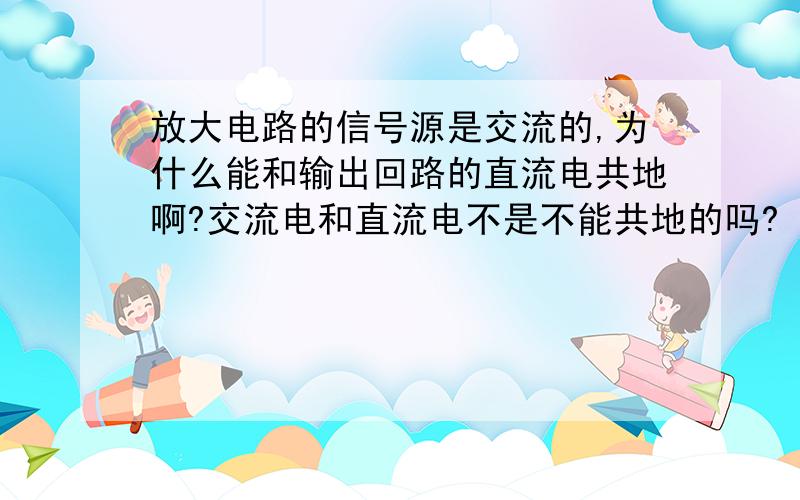 放大电路的信号源是交流的,为什么能和输出回路的直流电共地啊?交流电和直流电不是不能共地的吗?