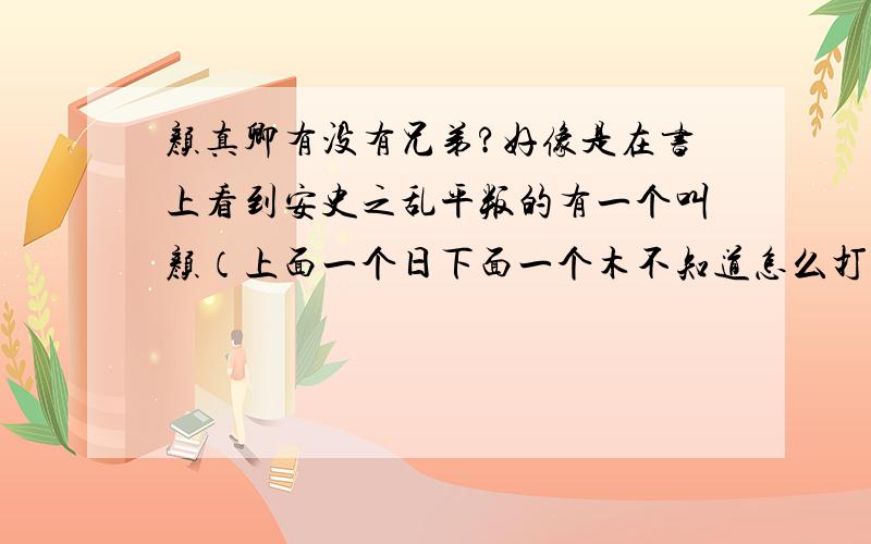 颜真卿有没有兄弟?好像是在书上看到安史之乱平叛的有一个叫颜（上面一个日下面一个木不知道怎么打）卿?我记得颜真卿是贞观年间