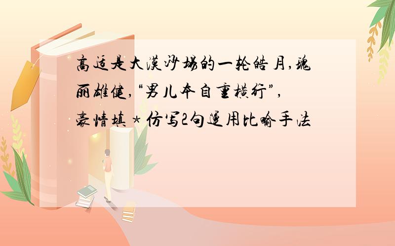 高适是大漠沙场的一轮皓月,瑰丽雄健,“男儿本自重横行”,豪情填﹡仿写2句运用比喻手法