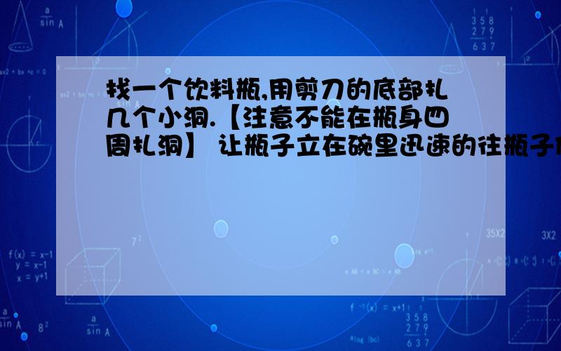 找一个饮料瓶,用剪刀的底部扎几个小洞.【注意不能在瓶身四周扎洞】 让瓶子立在碗里迅速的往瓶子倒水,并