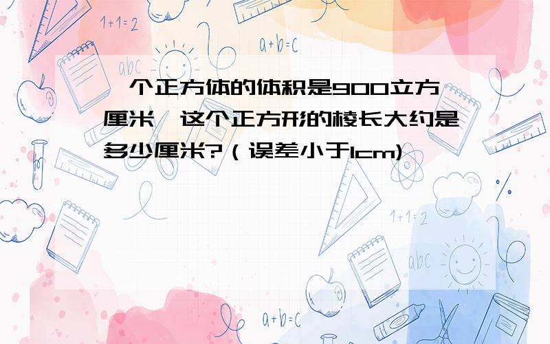 一个正方体的体积是900立方厘米,这个正方形的棱长大约是多少厘米?（误差小于1cm)