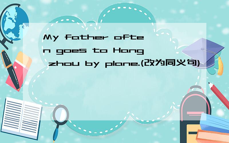 My father often goes to Hang zhou by plane.(改为同义句)