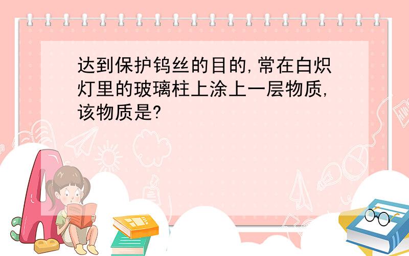 达到保护钨丝的目的,常在白炽灯里的玻璃柱上涂上一层物质,该物质是?