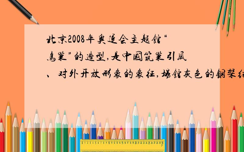 北京2008年奥运会主题馆“鸟巢”的造型,是中国筑巢引风、对外开放形象的象征,场馆灰色的钢架结构框架与红色的碗状看台吻合