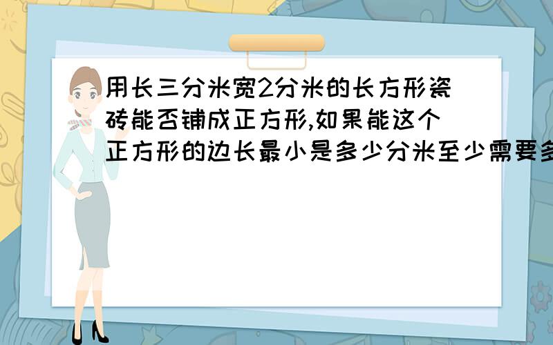 用长三分米宽2分米的长方形瓷砖能否铺成正方形,如果能这个正方形的边长最小是多少分米至少需要多少块这样的瓷砖