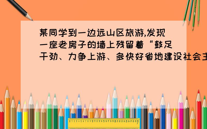 某同学到一边远山区旅游,发现一座老房子的墙上残留着“鼓足干劲、力争上游、多快好省地建设社会主义”