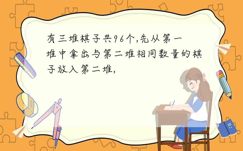 有三堆棋子共96个,先从第一堆中拿出与第二堆相同数量的棋子放入第二堆,