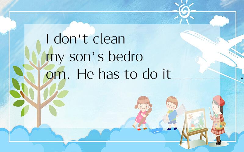 I don't clean my son’s bedroom．He has to do it______. A. him