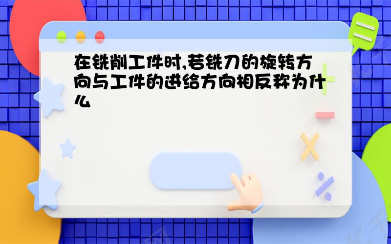 在铣削工件时,若铣刀的旋转方向与工件的进给方向相反称为什么