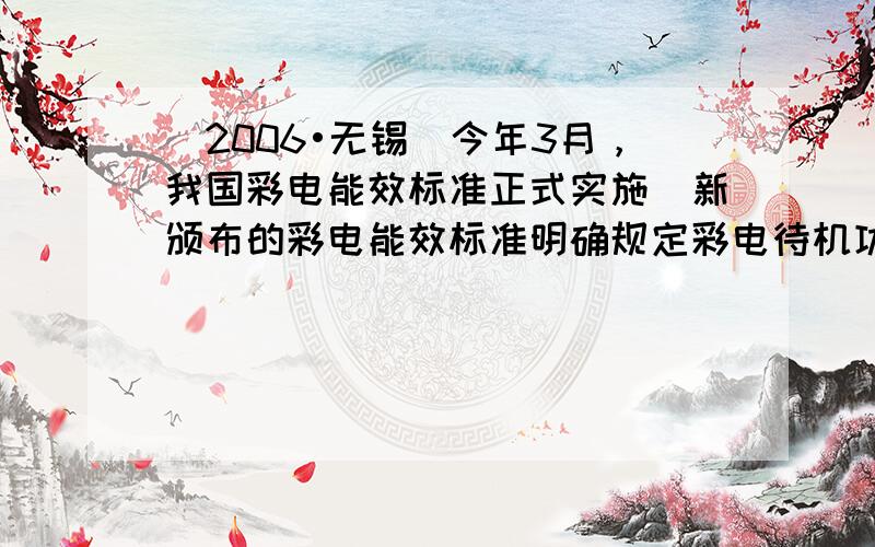 （2006•无锡）今年3月，我国彩电能效标准正式实施．新颁布的彩电能效标准明确规定彩电待机功率不得超过9W，预计在该标准