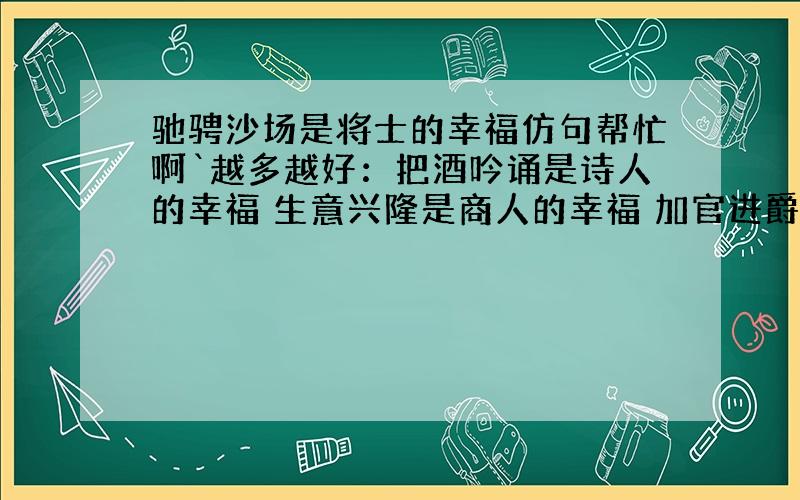 驰骋沙场是将士的幸福仿句帮忙啊`越多越好：把酒吟诵是诗人的幸福 生意兴隆是商人的幸福 加官进爵是政客的幸福 金榜提名是学